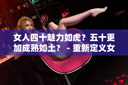 女人四十魅力如虎？五十更加成熟如土？ - 重新定义女性年龄之美