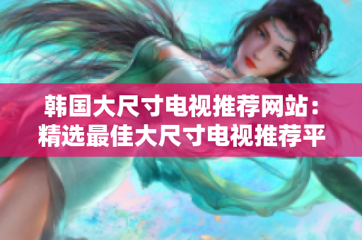 韩国大尺寸电视推荐网站：精选最佳大尺寸电视推荐平台
