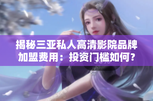 揭秘三亚私人高清影院品牌加盟费用：投资门槛如何？利润前景如何？