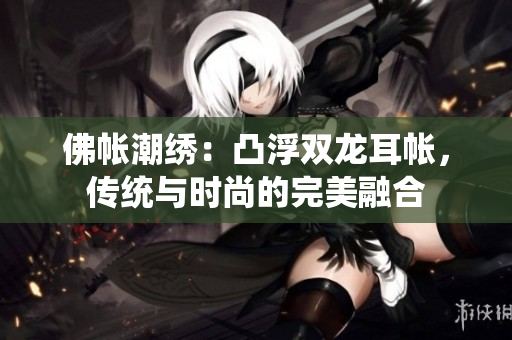 佛帐潮绣：凸浮双龙耳帐，传统与时尚的完美融合