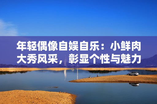 年轻偶像自娱自乐：小鲜肉大秀风采，彰显个性与魅力