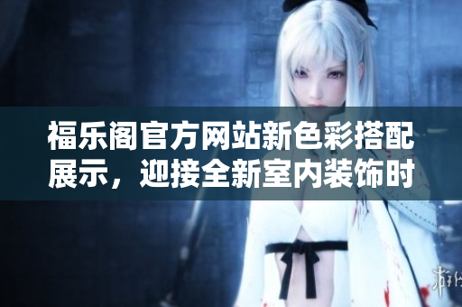 福乐阁官方网站新色彩搭配展示，迎接全新室内装饰时尚！