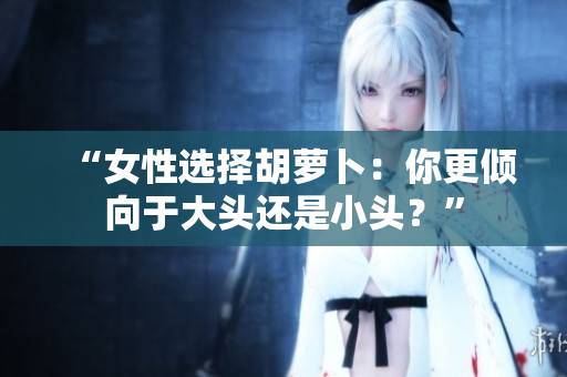 “女性选择胡萝卜：你更倾向于大头还是小头？”
