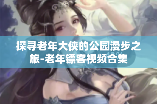 探寻老年大侠的公园漫步之旅-老年镖客视频合集