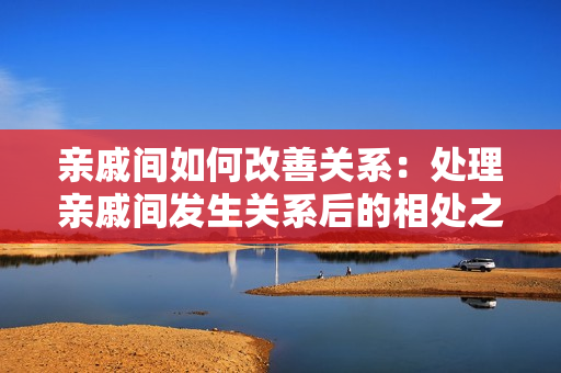 亲戚间如何改善关系：处理亲戚间发生关系后的相处之道