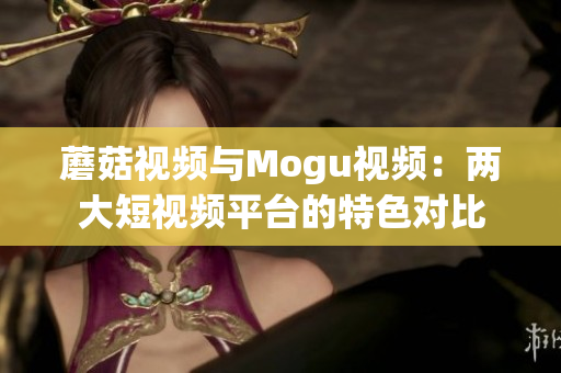 蘑菇视频与Mogu视频：两大短视频平台的特色对比