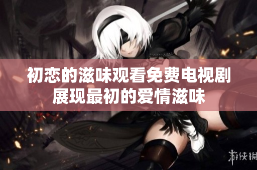 初恋的滋味观看免费电视剧展现最初的爱情滋味