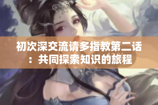 初次深交流请多指教第二话：共同探索知识的旅程