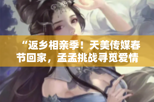 “返乡相亲季！天美传媒春节回家，孟孟挑战寻觅爱情新篇章！”
