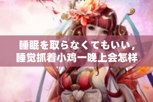 睡眠を取らなくてもいい，睡觉抓着小鸡一晚上会怎样，睡过年纪最大的多少岁六十多，水润紧致销魂低吟古代，水润紧致销魂低吟，说说都是怎么的干对象的532