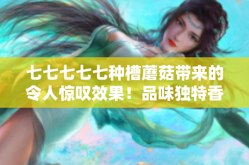 七七七七七种槽蘑菇带来的令人惊叹效果！品味独特香气，尽享美味佳肴！