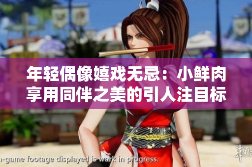 年轻偶像嬉戏无忌：小鲜肉享用同伴之美的引人注目标志