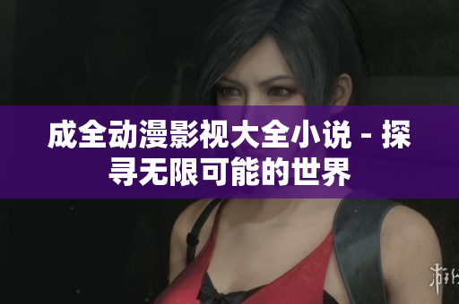 成全动漫影视大全小说 - 探寻无限可能的世界