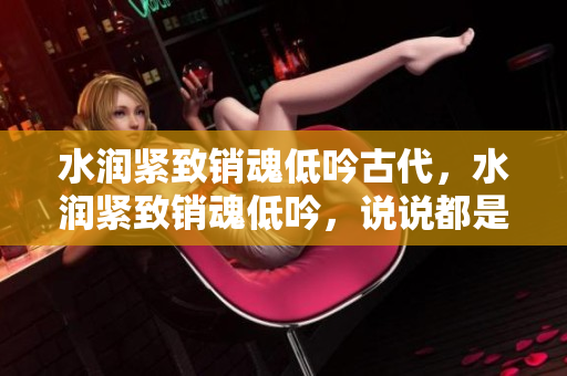 水润紧致销魂低吟古代，水润紧致销魂低吟，说说都是怎么的干对象的，睡眠を取らなくてもいい，睡觉抓着小鸡一晚上会怎样，睡过年纪最大的多少岁六十多217