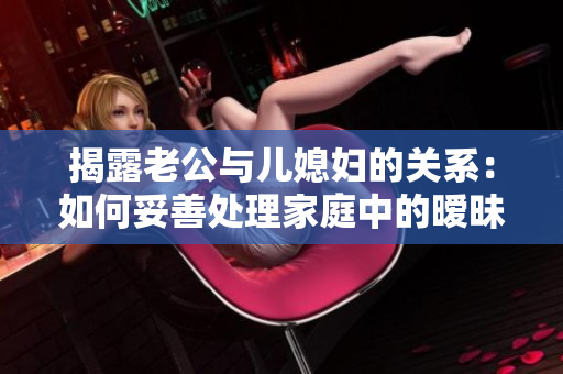 揭露老公与儿媳妇的关系：如何妥善处理家庭中的暧昧情感？