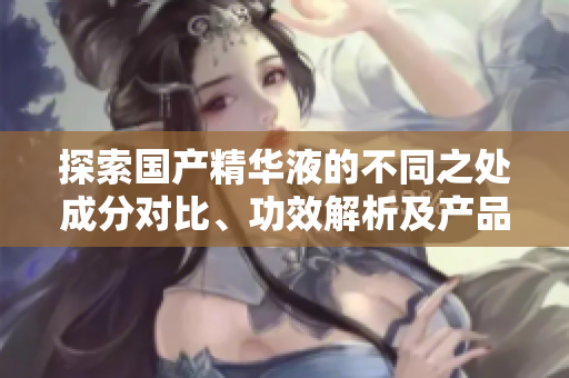 探索国产精华液的不同之处成分对比、功效解析及产品推荐