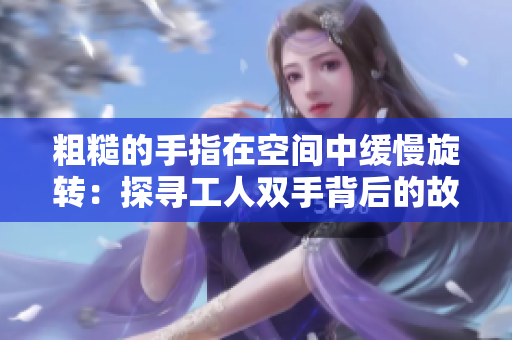 粗糙的手指在空间中缓慢旋转：探寻工人双手背后的故事