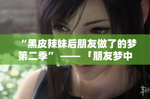 “黑皮辣妹后朋友做了的梦第二季” —— 「朋友梦中奇遇：黑皮辣妹的续篇」