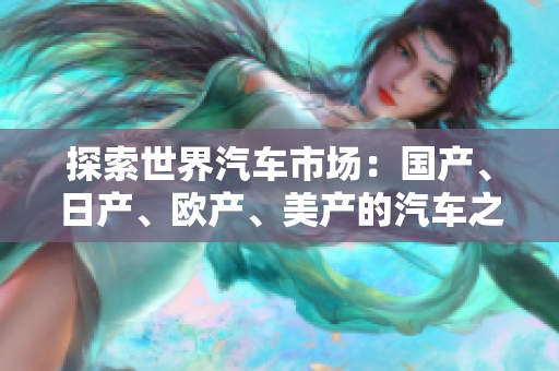 探索世界汽车市场：国产、日产、欧产、美产的汽车之间的差异