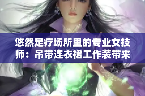 悠然足疗场所里的专业女技师：吊带连衣裙工作装带来的专业与优雅