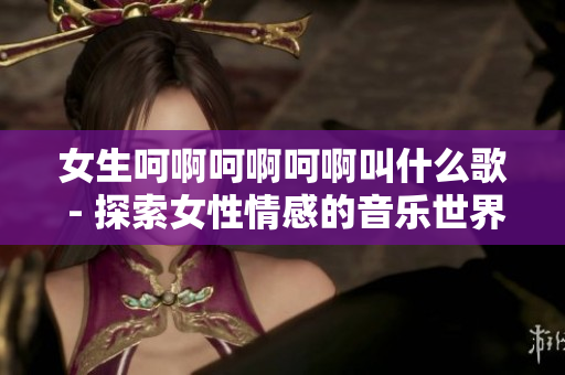 女生呵啊呵啊呵啊叫什么歌 - 探索女性情感的音乐世界