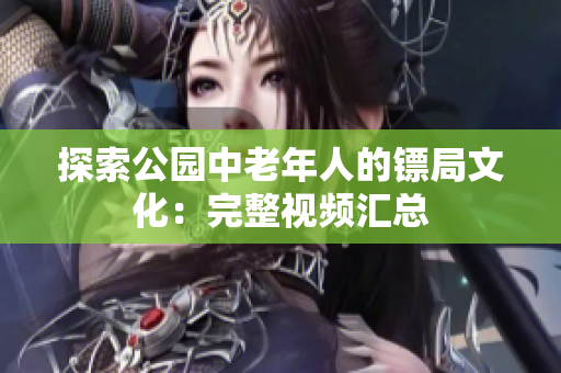 探索公园中老年人的镖局文化：完整视频汇总