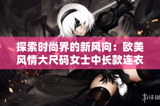 探索时尚界的新风向：欧美风情大尺码女士中长款连衣裙大放异彩