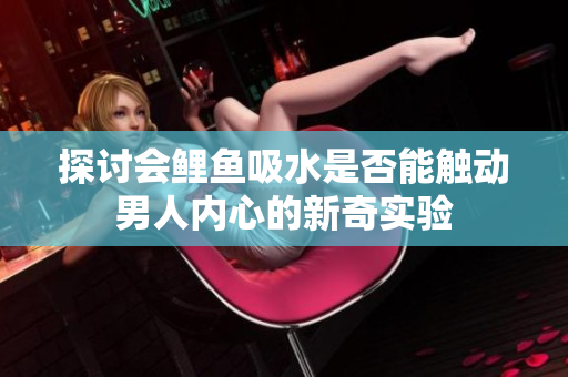 探讨会鲤鱼吸水是否能触动男人内心的新奇实验