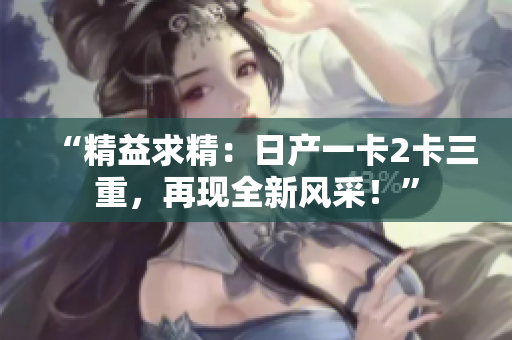“精益求精：日产一卡2卡三重，再现全新风采！”