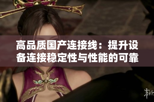 高品质国产连接线：提升设备连接稳定性与性能的可靠选择