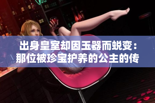 出身皇室却因玉器而蜕变：那位被珍宝护养的公主的传奇人生