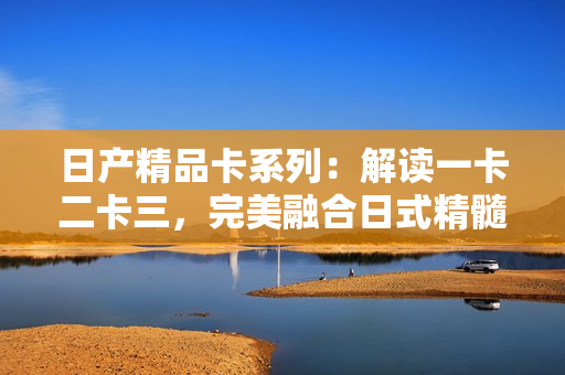 日产精品卡系列：解读一卡二卡三，完美融合日式精髓