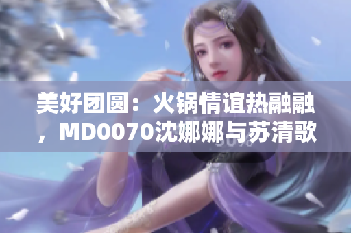 美好团圆：火锅情谊热融融，MD0070沈娜娜与苏清歌的故事