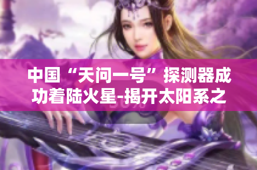 中国“天问一号”探测器成功着陆火星-揭开太阳系之谜