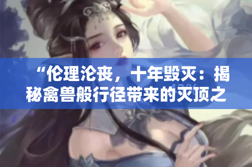 “伦理沦丧，十年毁灭：揭秘禽兽般行径带来的灭顶之灾”