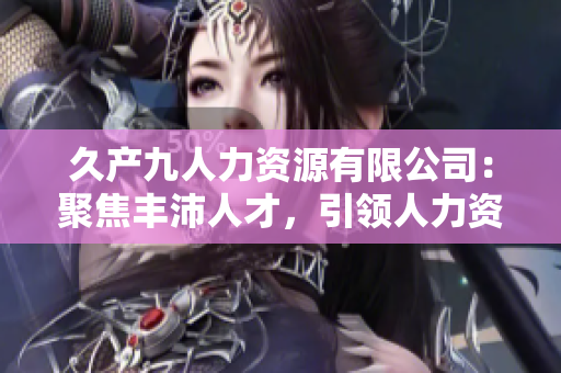 久产九人力资源有限公司：聚焦丰沛人才，引领人力资源行业新潮流