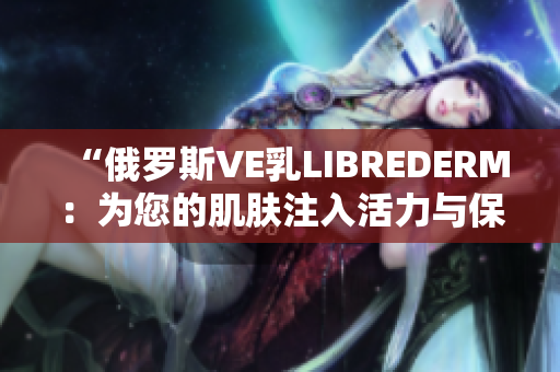 “俄罗斯VE乳LIBREDERM：为您的肌肤注入活力与保湿”