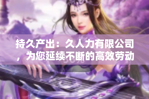持久产出：久人力有限公司，为您延续不断的高效劳动