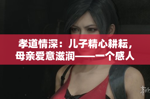 孝道情深：儿子精心耕耘，母亲爱意滋润——一个感人至深的故事