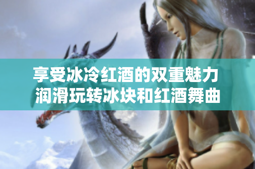 享受冰冷红酒的双重魅力 润滑玩转冰块和红酒舞曲