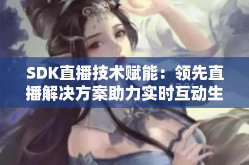 SDK直播技术赋能：领先直播解决方案助力实时互动生态建设