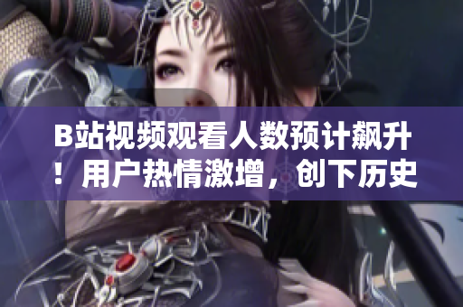 B站视频观看人数预计飙升！用户热情激增，创下历史新记录