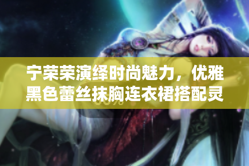 宁荣荣演绎时尚魅力，优雅黑色蕾丝抹胸连衣裙搭配灵动风采