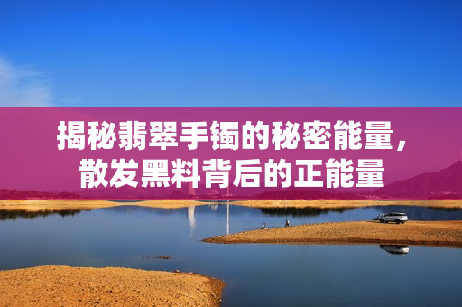 揭秘翡翠手镯的秘密能量，散发黑料背后的正能量