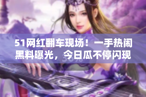 51网红翻车现场！一手热闹黑料曝光，今日瓜不停闪现