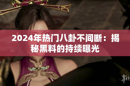 2024年热门八卦不间断：揭秘黑料的持续曝光