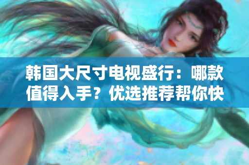 韩国大尺寸电视盛行：哪款值得入手？优选推荐帮你快速选择！