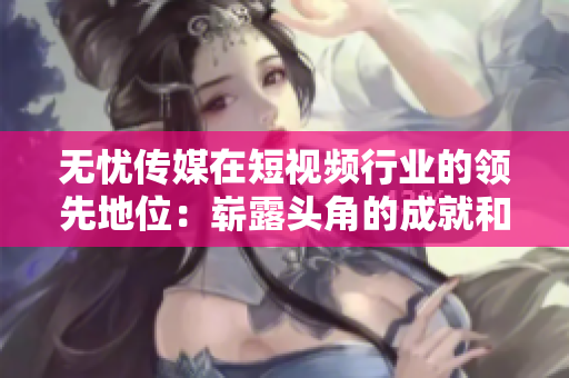 无忧传媒在短视频行业的领先地位：崭露头角的成就和创新举措