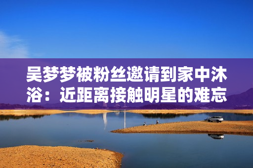 吴梦梦被粉丝邀请到家中沐浴：近距离接触明星的难忘经历