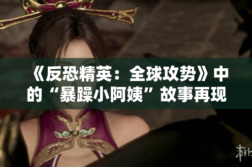 《反恐精英：全球攻势》中的“暴躁小阿姨”故事再现：挑战与友谊的交汇